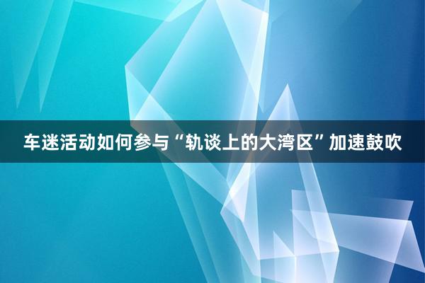 车迷活动如何参与“轨谈上的大湾区”加速鼓吹