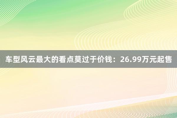 车型风云最大的看点莫过于价钱：26.99万元起售