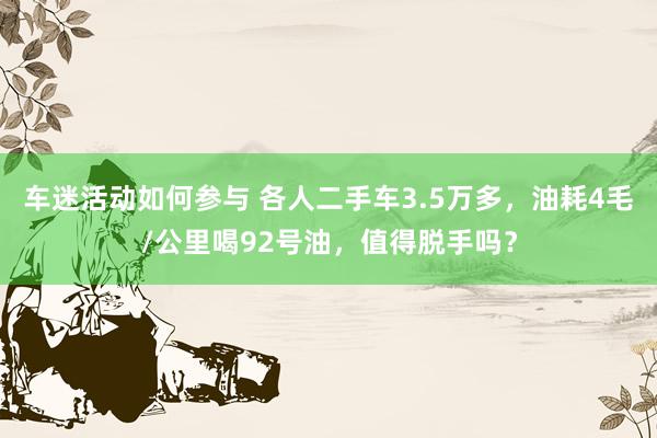 车迷活动如何参与 各人二手车3.5万多，油耗4毛/公里喝92号油，值得脱手吗？