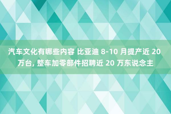 汽车文化有哪些内容 比亚迪 8-10 月提产近 20 万台, 整车加零部件招聘近 20 万东说念主