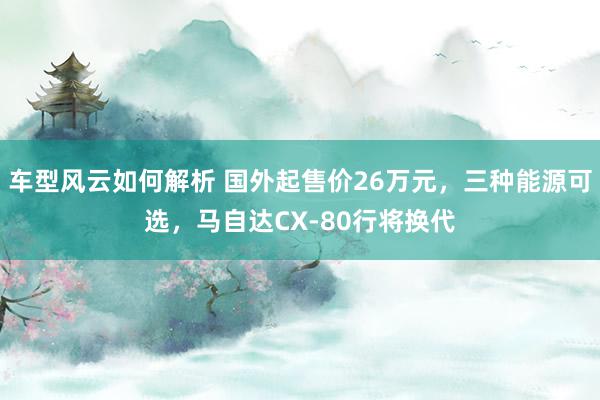 车型风云如何解析 国外起售价26万元，三种能源可选，马自达CX-80行将换代