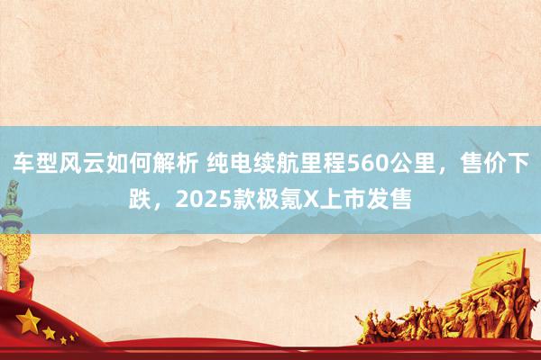 车型风云如何解析 纯电续航里程560公里，售价下跌，2025款极氪X上市发售