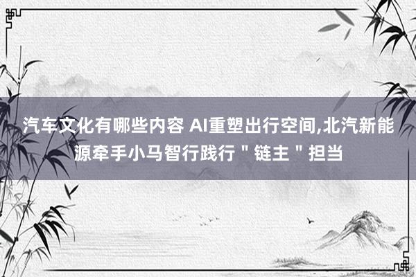 汽车文化有哪些内容 AI重塑出行空间,北汽新能源牵手小马智行践行＂链主＂担当