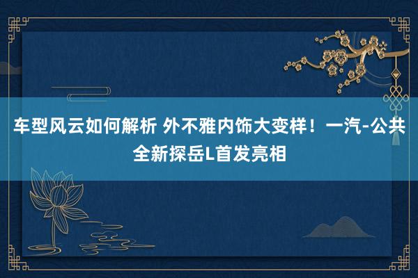 车型风云如何解析 外不雅内饰大变样！一汽-公共全新探岳L首发亮相