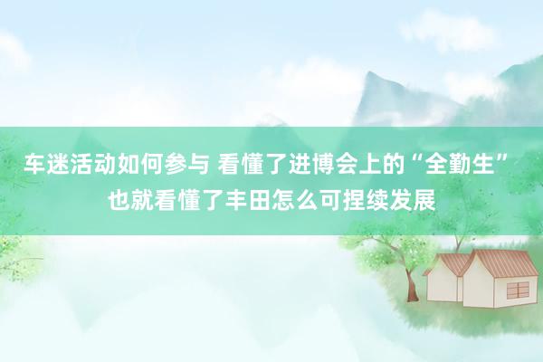 车迷活动如何参与 看懂了进博会上的“全勤生” 也就看懂了丰田怎么可捏续发展