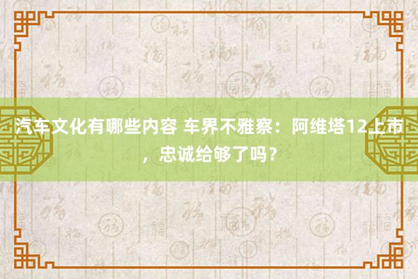 汽车文化有哪些内容 车界不雅察：阿维塔12上市，忠诚给够了吗？