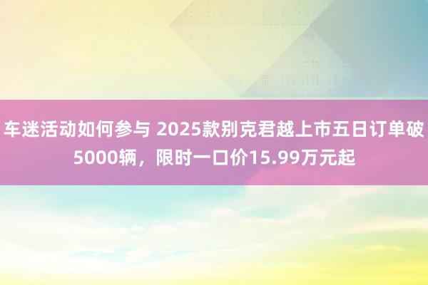 车迷活动如何参与 2025款别克君越上市五日订单破5000辆，限时一口价15.99万元起