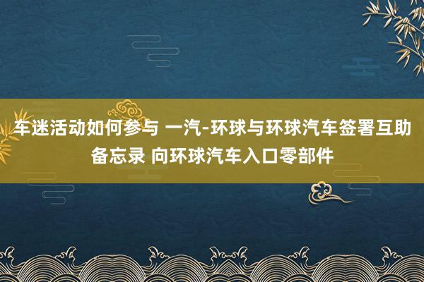 车迷活动如何参与 一汽-环球与环球汽车签署互助备忘录 向环球汽车入口零部件