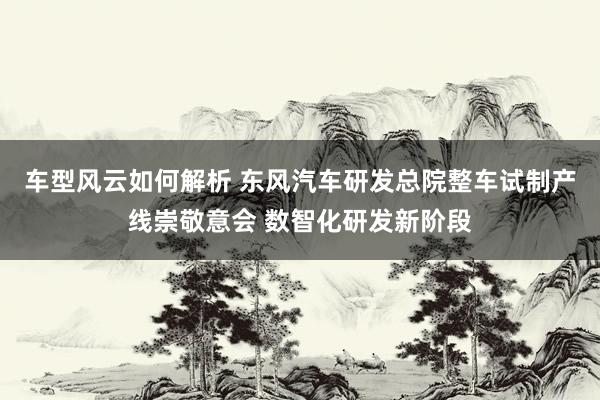 车型风云如何解析 东风汽车研发总院整车试制产线崇敬意会 数智化研发新阶段