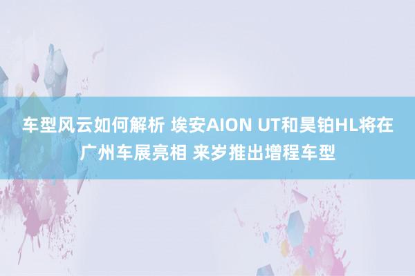 车型风云如何解析 埃安AION UT和昊铂HL将在广州车展亮相 来岁推出增程车型