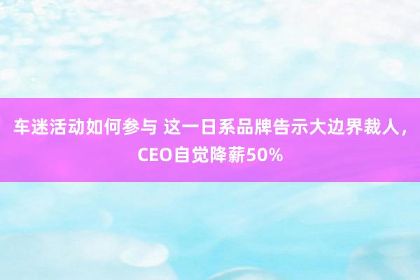 车迷活动如何参与 这一日系品牌告示大边界裁人，CEO自觉降薪50%