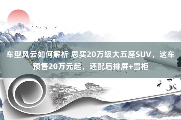 车型风云如何解析 思买20万级大五座SUV，这车预售20万元起，还配后排屏+雪柜