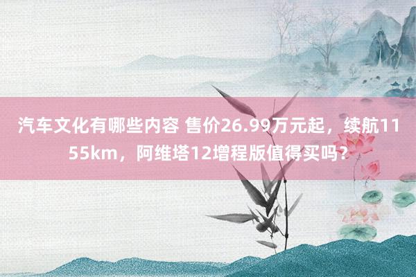 汽车文化有哪些内容 售价26.99万元起，续航1155km，阿维塔12增程版值得买吗？