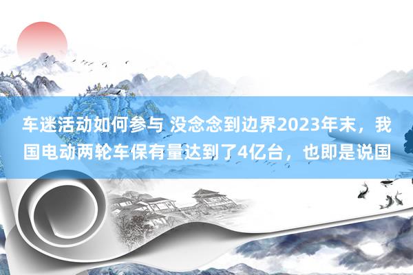 车迷活动如何参与 没念念到边界2023年末，我国电动两轮车保有量达到了4亿台，也即是说国