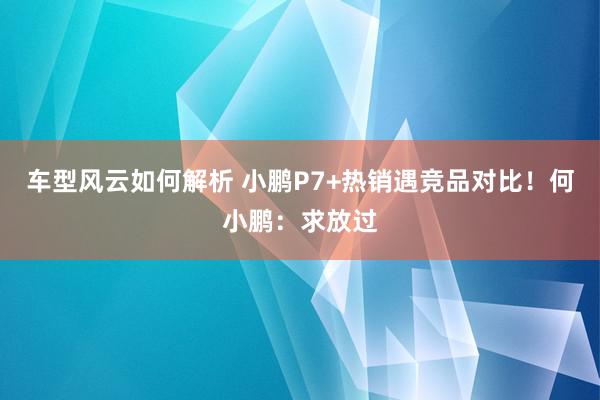 车型风云如何解析 小鹏P7+热销遇竞品对比！何小鹏：求放过