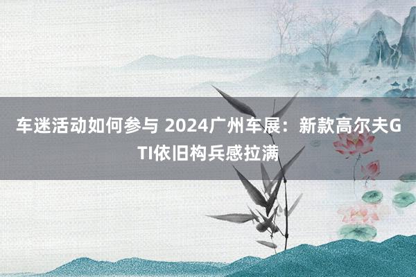 车迷活动如何参与 2024广州车展：新款高尔夫GTI依旧构兵感拉满