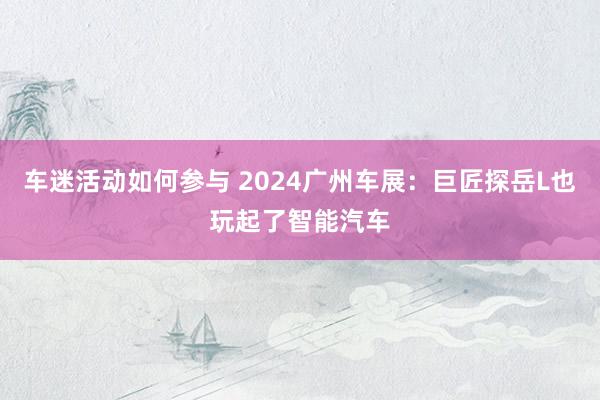 车迷活动如何参与 2024广州车展：巨匠探岳L也玩起了智能汽车