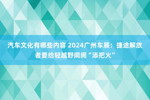 汽车文化有哪些内容 2024广州车展：捷途解放者要给轻越野阛阓“添把火”