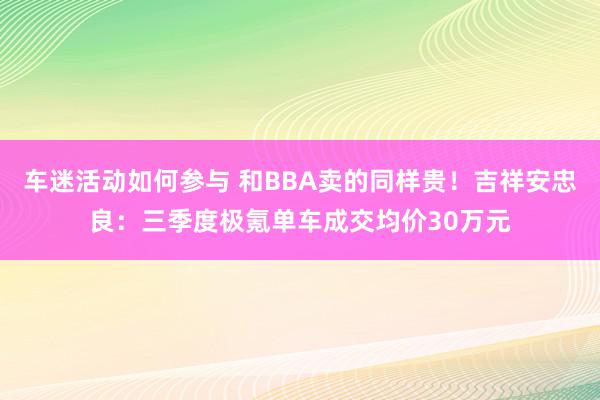 车迷活动如何参与 和BBA卖的同样贵！吉祥安忠良：三季度极氪单车成交均价30万元