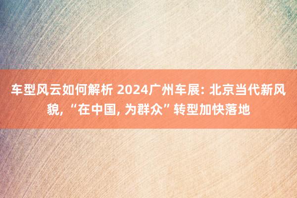 车型风云如何解析 2024广州车展: 北京当代新风貌, “在中国, 为群众”转型加快落地