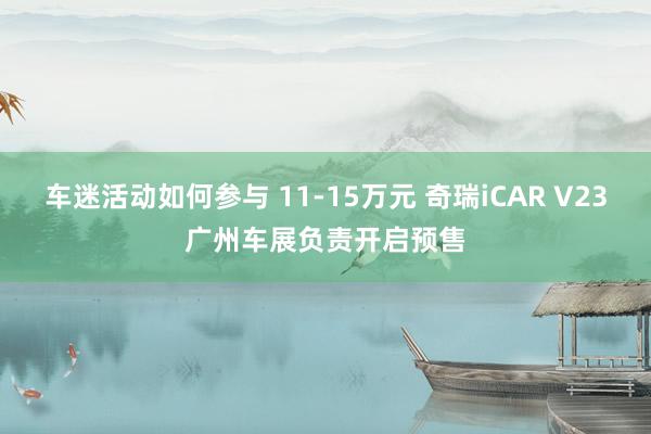 车迷活动如何参与 11-15万元 奇瑞iCAR V23广州车展负责开启预售