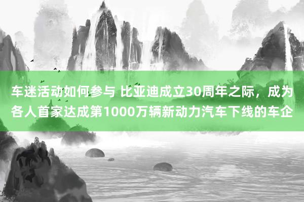 车迷活动如何参与 比亚迪成立30周年之际，成为各人首家达成第1000万辆新动力汽车下线的车企