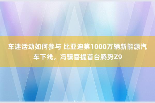 车迷活动如何参与 比亚迪第1000万辆新能源汽车下线，冯骥喜提首台腾势Z9