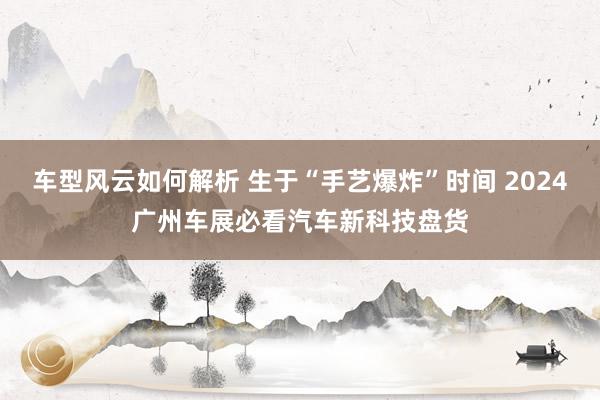 车型风云如何解析 生于“手艺爆炸”时间 2024广州车展必看汽车新科技盘货