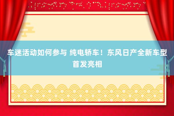 车迷活动如何参与 纯电轿车！东风日产全新车型首发亮相