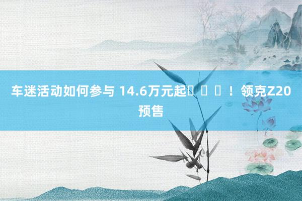 车迷活动如何参与 14.6万元起​​​！领克Z20预售