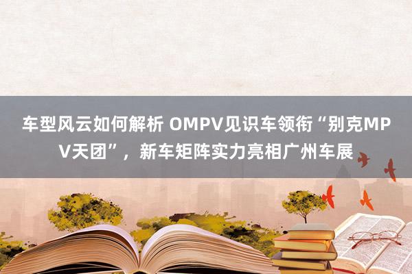 车型风云如何解析 OMPV见识车领衔“别克MPV天团”，新车矩阵实力亮相广州车展