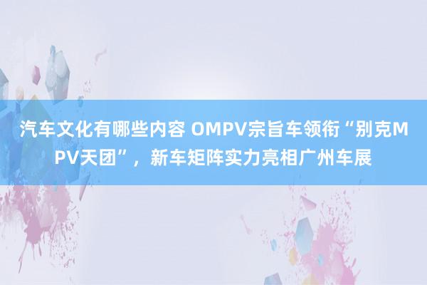 汽车文化有哪些内容 OMPV宗旨车领衔“别克MPV天团”，新车矩阵实力亮相广州车展