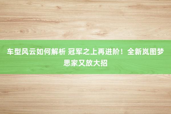 车型风云如何解析 冠军之上再进阶！全新岚图梦思家又放大招