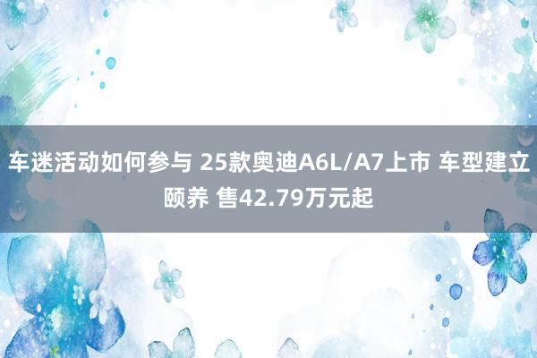 车迷活动如何参与 25款奥迪A6L/A7上市 车型建立颐养 售42.79万元起