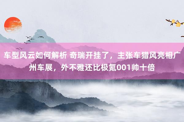 车型风云如何解析 奇瑞开挂了，主张车猎风亮相广州车展，外不雅还比极氪001帅十倍