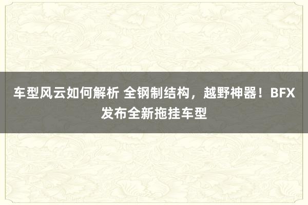 车型风云如何解析 全钢制结构，越野神器！BFX发布全新拖挂车型