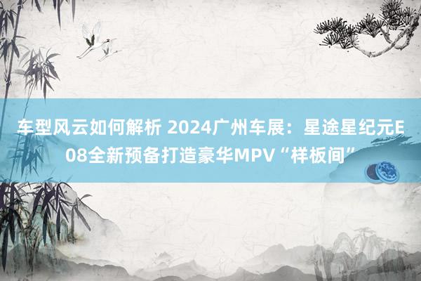 车型风云如何解析 2024广州车展：星途星纪元E08全新预备打造豪华MPV“样板间”