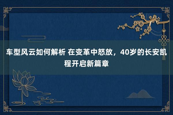 车型风云如何解析 在变革中怒放，40岁的长安凯程开启新篇章