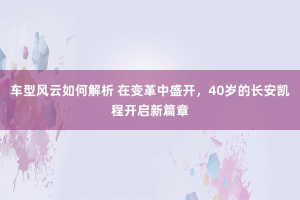 车型风云如何解析 在变革中盛开，40岁的长安凯程开启新篇章