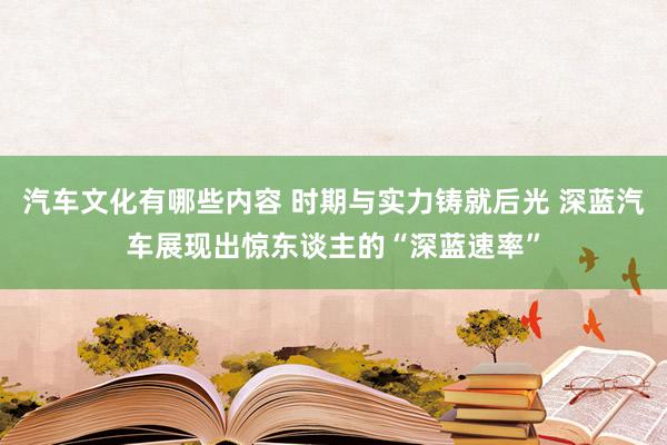 汽车文化有哪些内容 时期与实力铸就后光 深蓝汽车展现出惊东谈主的“深蓝速率”