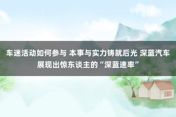 车迷活动如何参与 本事与实力铸就后光 深蓝汽车展现出惊东谈主的“深蓝速率”