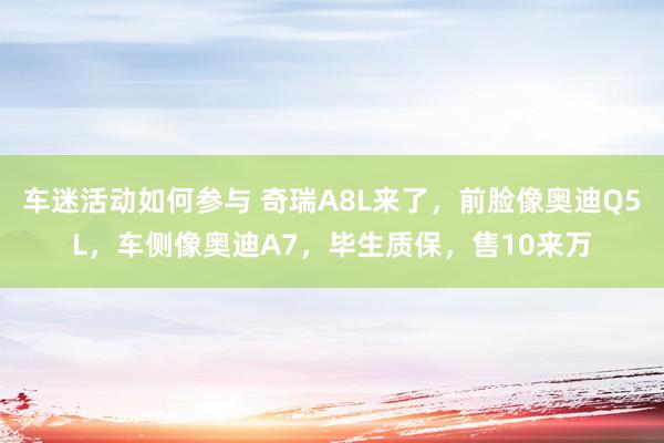 车迷活动如何参与 奇瑞A8L来了，前脸像奥迪Q5L，车侧像奥迪A7，毕生质保，售10来万