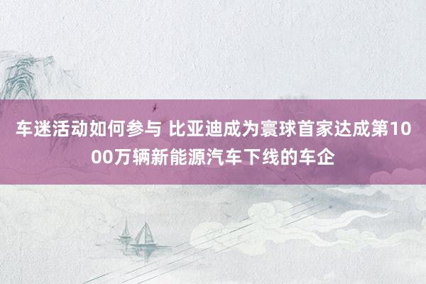 车迷活动如何参与 比亚迪成为寰球首家达成第1000万辆新能源汽车下线的车企