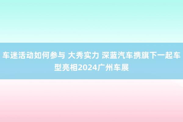 车迷活动如何参与 大秀实力 深蓝汽车携旗下一起车型亮相2024广州车展