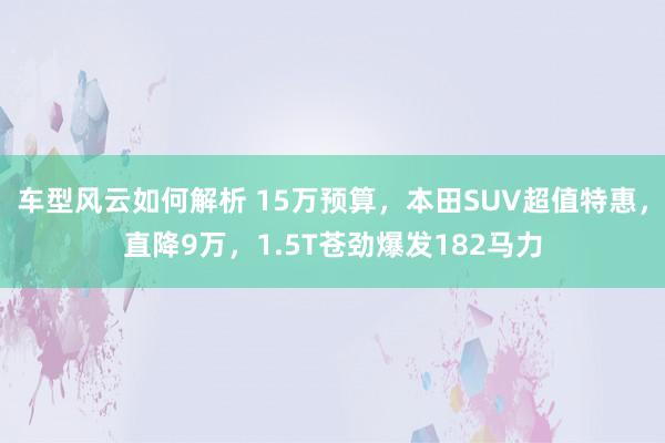 车型风云如何解析 15万预算，本田SUV超值特惠，直降9万，1.5T苍劲爆发182马力