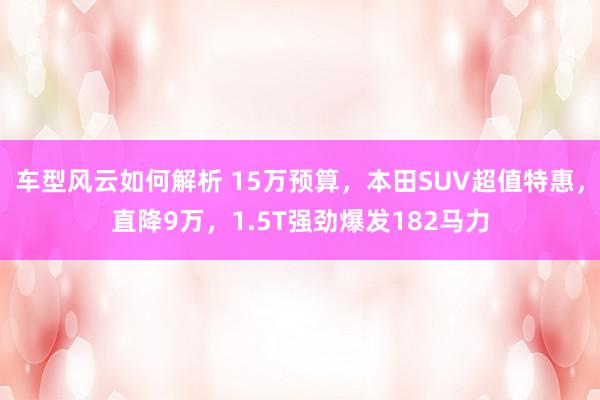 车型风云如何解析 15万预算，本田SUV超值特惠，直降9万，1.5T强劲爆发182马力