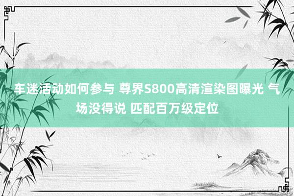 车迷活动如何参与 尊界S800高清渲染图曝光 气场没得说 匹配百万级定位