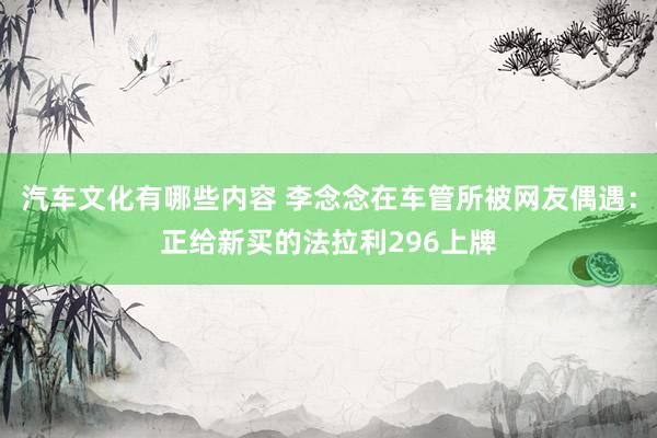 汽车文化有哪些内容 李念念在车管所被网友偶遇：正给新买的法拉利296上牌