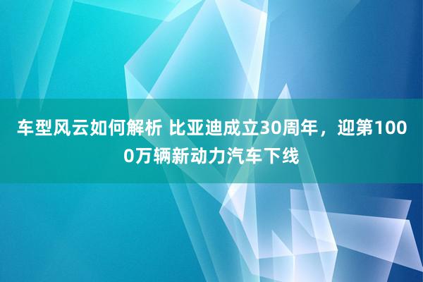 车型风云如何解析 比亚迪成立30周年，迎第1000万辆新动力汽车下线