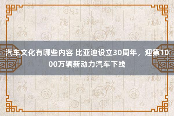 汽车文化有哪些内容 比亚迪设立30周年，迎第1000万辆新动力汽车下线